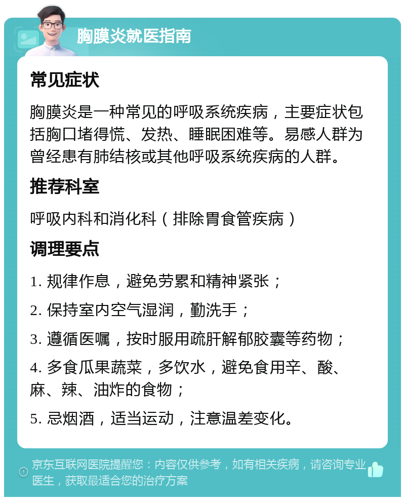 胸膜炎就医指南 常见症状 胸膜炎是一种常见的呼吸系统疾病，主要症状包括胸口堵得慌、发热、睡眠困难等。易感人群为曾经患有肺结核或其他呼吸系统疾病的人群。 推荐科室 呼吸内科和消化科（排除胃食管疾病） 调理要点 1. 规律作息，避免劳累和精神紧张； 2. 保持室内空气湿润，勤洗手； 3. 遵循医嘱，按时服用疏肝解郁胶囊等药物； 4. 多食瓜果蔬菜，多饮水，避免食用辛、酸、麻、辣、油炸的食物； 5. 忌烟酒，适当运动，注意温差变化。