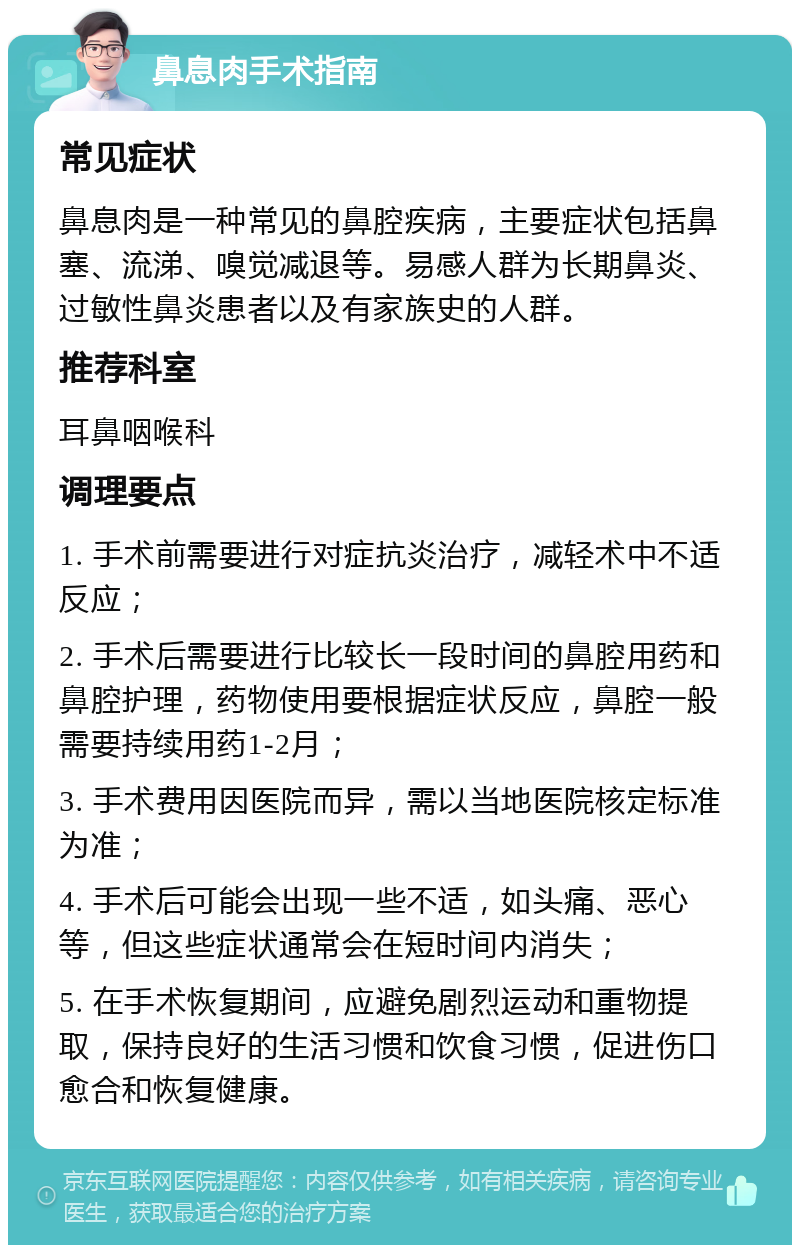 鼻息肉手术指南 常见症状 鼻息肉是一种常见的鼻腔疾病，主要症状包括鼻塞、流涕、嗅觉减退等。易感人群为长期鼻炎、过敏性鼻炎患者以及有家族史的人群。 推荐科室 耳鼻咽喉科 调理要点 1. 手术前需要进行对症抗炎治疗，减轻术中不适反应； 2. 手术后需要进行比较长一段时间的鼻腔用药和鼻腔护理，药物使用要根据症状反应，鼻腔一般需要持续用药1-2月； 3. 手术费用因医院而异，需以当地医院核定标准为准； 4. 手术后可能会出现一些不适，如头痛、恶心等，但这些症状通常会在短时间内消失； 5. 在手术恢复期间，应避免剧烈运动和重物提取，保持良好的生活习惯和饮食习惯，促进伤口愈合和恢复健康。