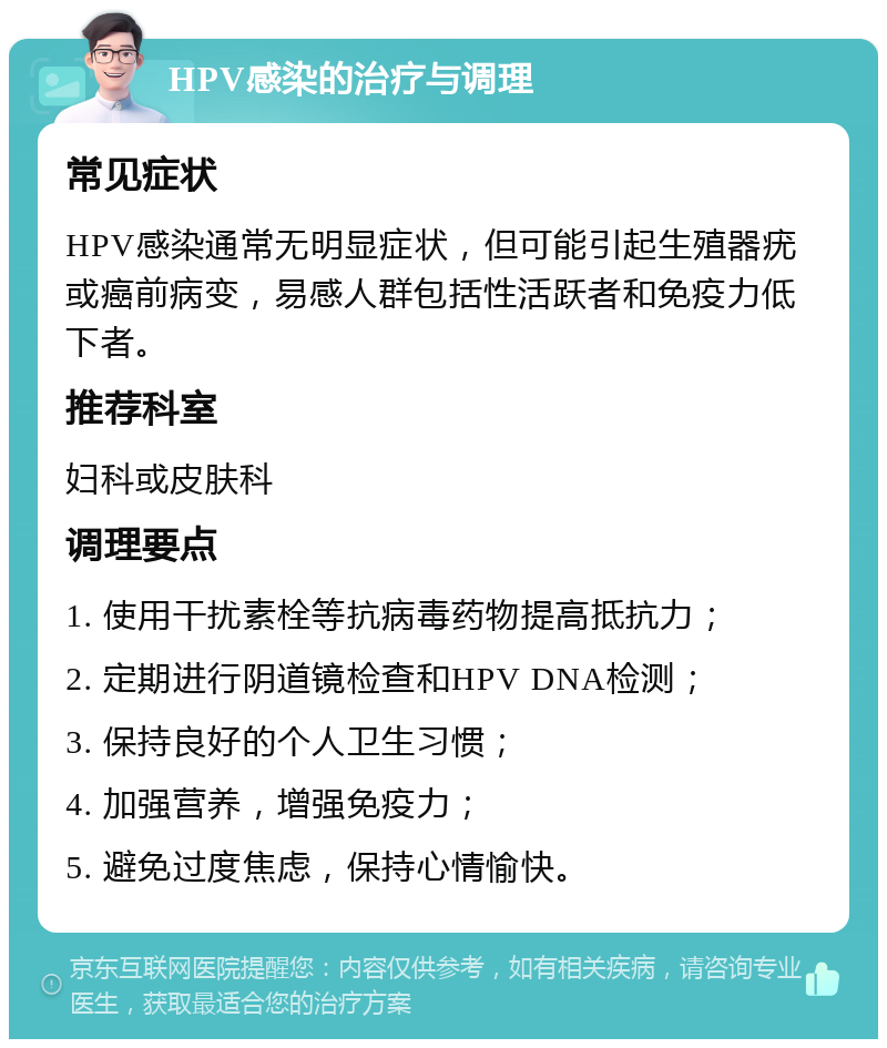 HPV感染的治疗与调理 常见症状 HPV感染通常无明显症状，但可能引起生殖器疣或癌前病变，易感人群包括性活跃者和免疫力低下者。 推荐科室 妇科或皮肤科 调理要点 1. 使用干扰素栓等抗病毒药物提高抵抗力； 2. 定期进行阴道镜检查和HPV DNA检测； 3. 保持良好的个人卫生习惯； 4. 加强营养，增强免疫力； 5. 避免过度焦虑，保持心情愉快。