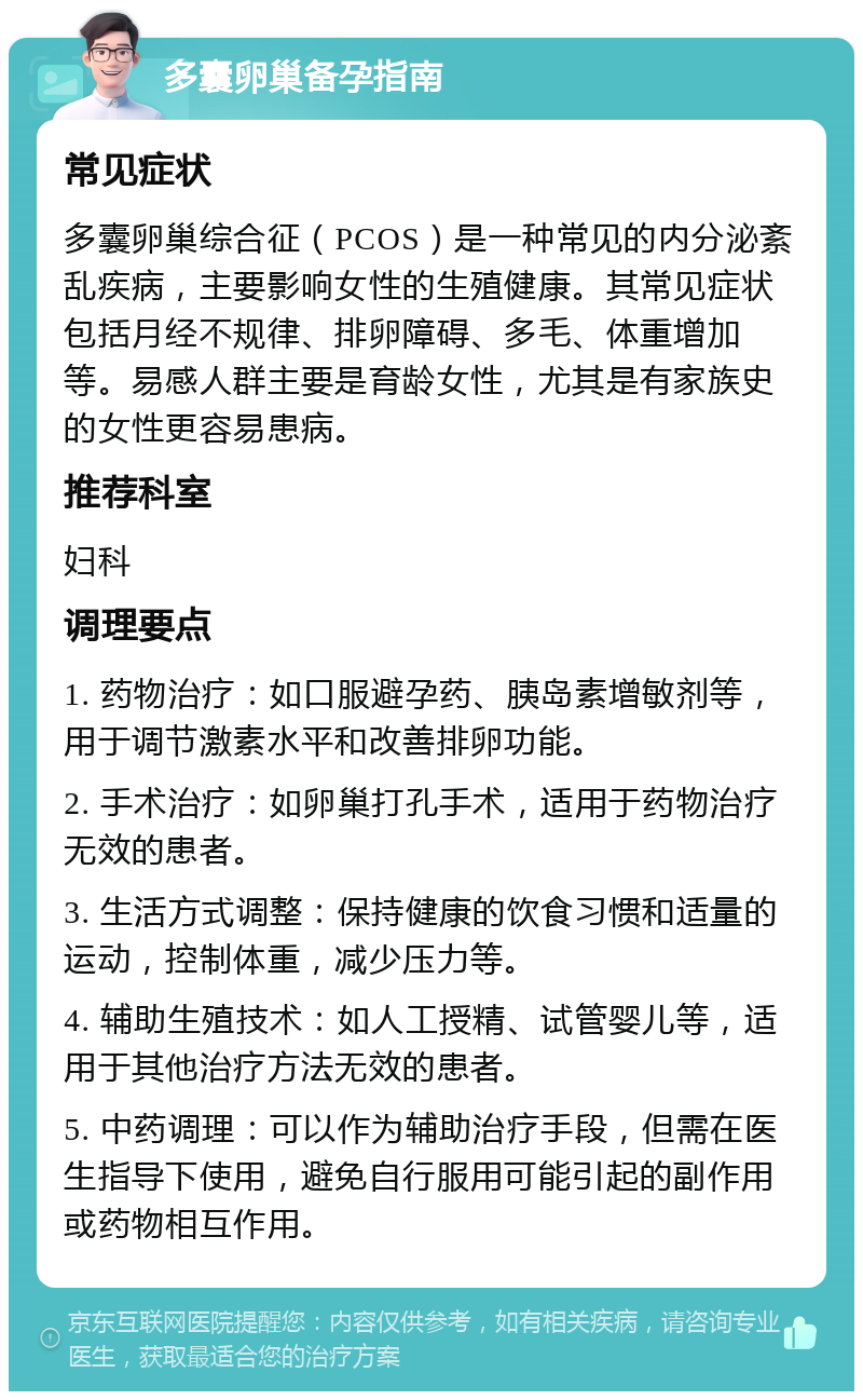 多囊卵巢备孕指南 常见症状 多囊卵巢综合征（PCOS）是一种常见的内分泌紊乱疾病，主要影响女性的生殖健康。其常见症状包括月经不规律、排卵障碍、多毛、体重增加等。易感人群主要是育龄女性，尤其是有家族史的女性更容易患病。 推荐科室 妇科 调理要点 1. 药物治疗：如口服避孕药、胰岛素增敏剂等，用于调节激素水平和改善排卵功能。 2. 手术治疗：如卵巢打孔手术，适用于药物治疗无效的患者。 3. 生活方式调整：保持健康的饮食习惯和适量的运动，控制体重，减少压力等。 4. 辅助生殖技术：如人工授精、试管婴儿等，适用于其他治疗方法无效的患者。 5. 中药调理：可以作为辅助治疗手段，但需在医生指导下使用，避免自行服用可能引起的副作用或药物相互作用。