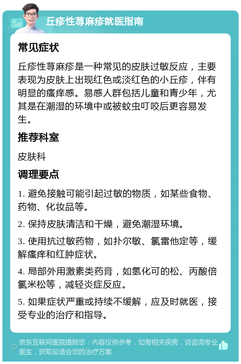 丘疹性荨麻疹就医指南 常见症状 丘疹性荨麻疹是一种常见的皮肤过敏反应，主要表现为皮肤上出现红色或淡红色的小丘疹，伴有明显的瘙痒感。易感人群包括儿童和青少年，尤其是在潮湿的环境中或被蚊虫叮咬后更容易发生。 推荐科室 皮肤科 调理要点 1. 避免接触可能引起过敏的物质，如某些食物、药物、化妆品等。 2. 保持皮肤清洁和干燥，避免潮湿环境。 3. 使用抗过敏药物，如扑尔敏、氯雷他定等，缓解瘙痒和红肿症状。 4. 局部外用激素类药膏，如氢化可的松、丙酸倍氯米松等，减轻炎症反应。 5. 如果症状严重或持续不缓解，应及时就医，接受专业的治疗和指导。