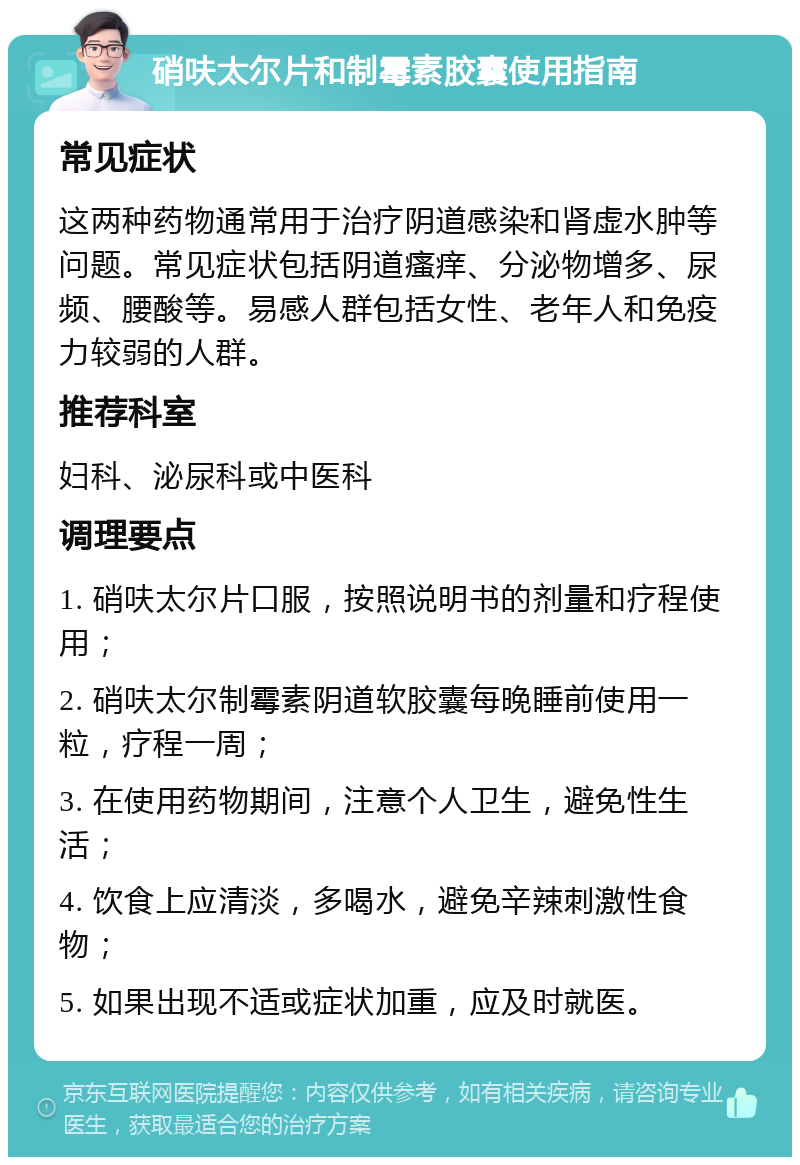 硝呋太尔片和制霉素胶囊使用指南 常见症状 这两种药物通常用于治疗阴道感染和肾虚水肿等问题。常见症状包括阴道瘙痒、分泌物增多、尿频、腰酸等。易感人群包括女性、老年人和免疫力较弱的人群。 推荐科室 妇科、泌尿科或中医科 调理要点 1. 硝呋太尔片口服，按照说明书的剂量和疗程使用； 2. 硝呋太尔制霉素阴道软胶囊每晚睡前使用一粒，疗程一周； 3. 在使用药物期间，注意个人卫生，避免性生活； 4. 饮食上应清淡，多喝水，避免辛辣刺激性食物； 5. 如果出现不适或症状加重，应及时就医。