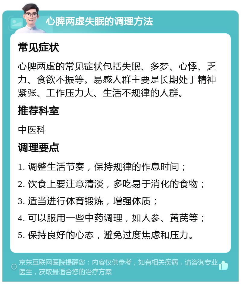 心脾两虚失眠的调理方法 常见症状 心脾两虚的常见症状包括失眠、多梦、心悸、乏力、食欲不振等。易感人群主要是长期处于精神紧张、工作压力大、生活不规律的人群。 推荐科室 中医科 调理要点 1. 调整生活节奏，保持规律的作息时间； 2. 饮食上要注意清淡，多吃易于消化的食物； 3. 适当进行体育锻炼，增强体质； 4. 可以服用一些中药调理，如人参、黄芪等； 5. 保持良好的心态，避免过度焦虑和压力。