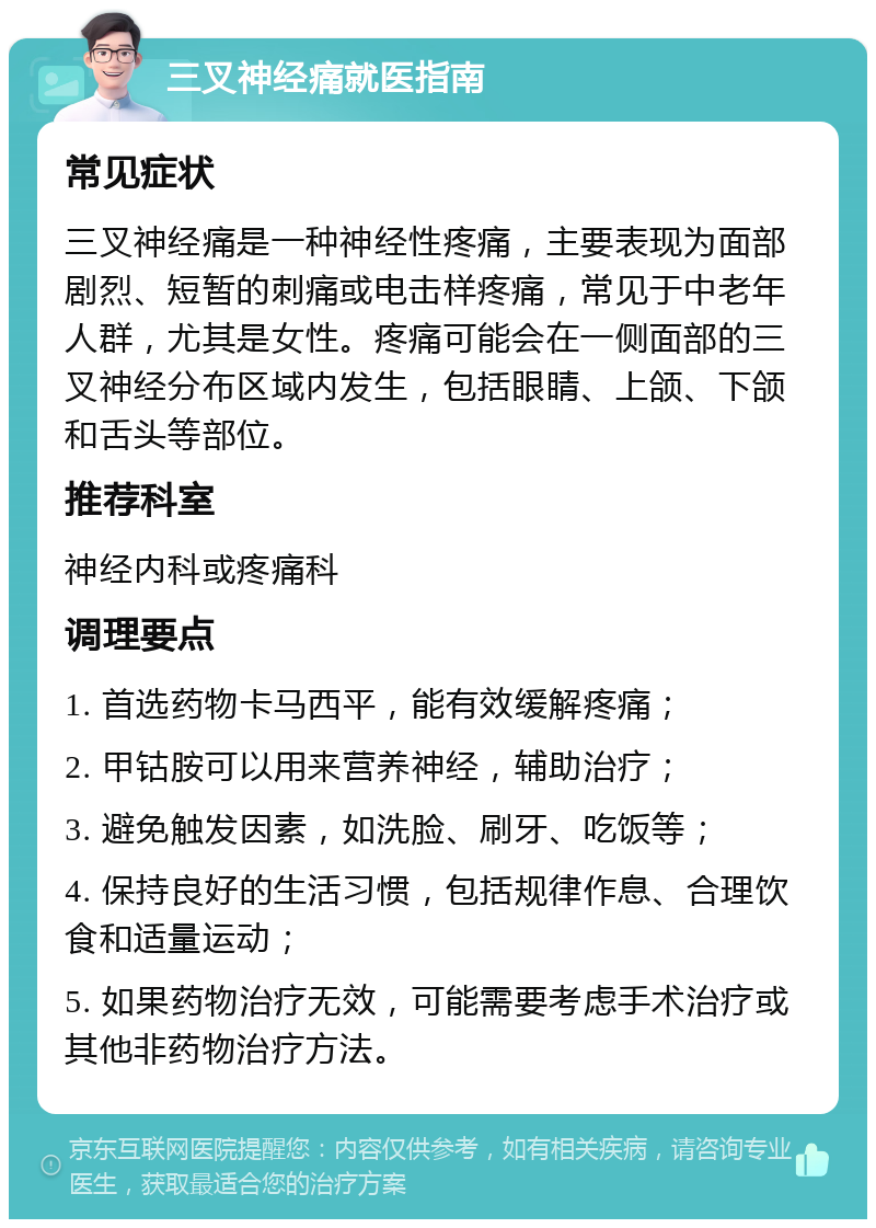 三叉神经痛就医指南 常见症状 三叉神经痛是一种神经性疼痛，主要表现为面部剧烈、短暂的刺痛或电击样疼痛，常见于中老年人群，尤其是女性。疼痛可能会在一侧面部的三叉神经分布区域内发生，包括眼睛、上颌、下颌和舌头等部位。 推荐科室 神经内科或疼痛科 调理要点 1. 首选药物卡马西平，能有效缓解疼痛； 2. 甲钴胺可以用来营养神经，辅助治疗； 3. 避免触发因素，如洗脸、刷牙、吃饭等； 4. 保持良好的生活习惯，包括规律作息、合理饮食和适量运动； 5. 如果药物治疗无效，可能需要考虑手术治疗或其他非药物治疗方法。