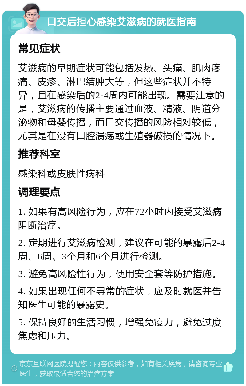 口交后担心感染艾滋病的就医指南 常见症状 艾滋病的早期症状可能包括发热、头痛、肌肉疼痛、皮疹、淋巴结肿大等，但这些症状并不特异，且在感染后的2-4周内可能出现。需要注意的是，艾滋病的传播主要通过血液、精液、阴道分泌物和母婴传播，而口交传播的风险相对较低，尤其是在没有口腔溃疡或生殖器破损的情况下。 推荐科室 感染科或皮肤性病科 调理要点 1. 如果有高风险行为，应在72小时内接受艾滋病阻断治疗。 2. 定期进行艾滋病检测，建议在可能的暴露后2-4周、6周、3个月和6个月进行检测。 3. 避免高风险性行为，使用安全套等防护措施。 4. 如果出现任何不寻常的症状，应及时就医并告知医生可能的暴露史。 5. 保持良好的生活习惯，增强免疫力，避免过度焦虑和压力。