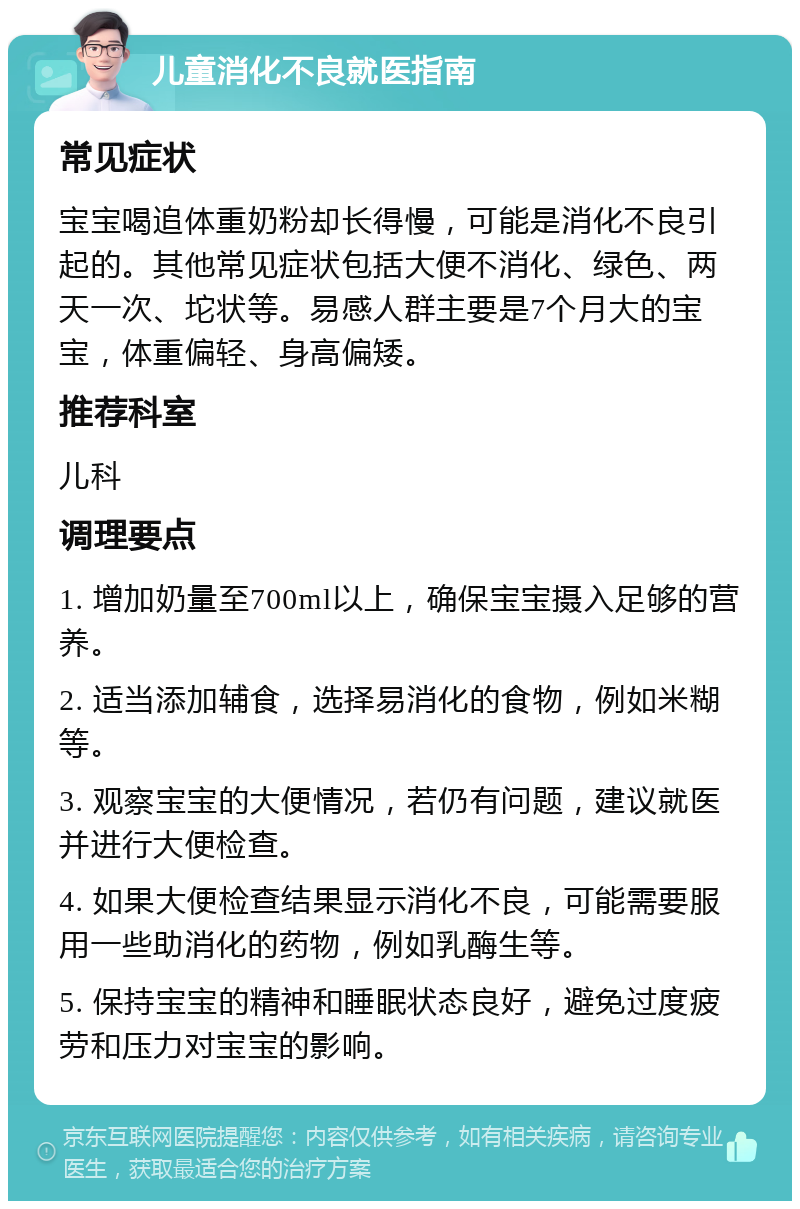 儿童消化不良就医指南 常见症状 宝宝喝追体重奶粉却长得慢，可能是消化不良引起的。其他常见症状包括大便不消化、绿色、两天一次、坨状等。易感人群主要是7个月大的宝宝，体重偏轻、身高偏矮。 推荐科室 儿科 调理要点 1. 增加奶量至700ml以上，确保宝宝摄入足够的营养。 2. 适当添加辅食，选择易消化的食物，例如米糊等。 3. 观察宝宝的大便情况，若仍有问题，建议就医并进行大便检查。 4. 如果大便检查结果显示消化不良，可能需要服用一些助消化的药物，例如乳酶生等。 5. 保持宝宝的精神和睡眠状态良好，避免过度疲劳和压力对宝宝的影响。