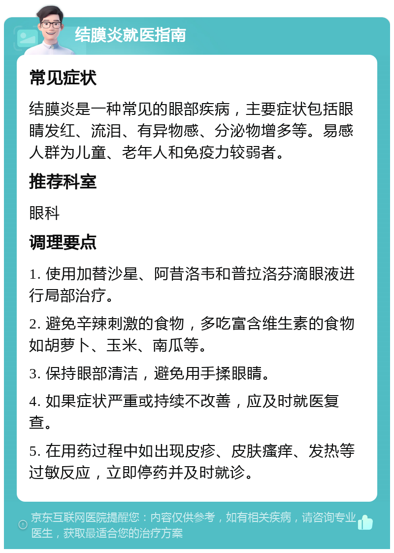 结膜炎就医指南 常见症状 结膜炎是一种常见的眼部疾病，主要症状包括眼睛发红、流泪、有异物感、分泌物增多等。易感人群为儿童、老年人和免疫力较弱者。 推荐科室 眼科 调理要点 1. 使用加替沙星、阿昔洛韦和普拉洛芬滴眼液进行局部治疗。 2. 避免辛辣刺激的食物，多吃富含维生素的食物如胡萝卜、玉米、南瓜等。 3. 保持眼部清洁，避免用手揉眼睛。 4. 如果症状严重或持续不改善，应及时就医复查。 5. 在用药过程中如出现皮疹、皮肤瘙痒、发热等过敏反应，立即停药并及时就诊。