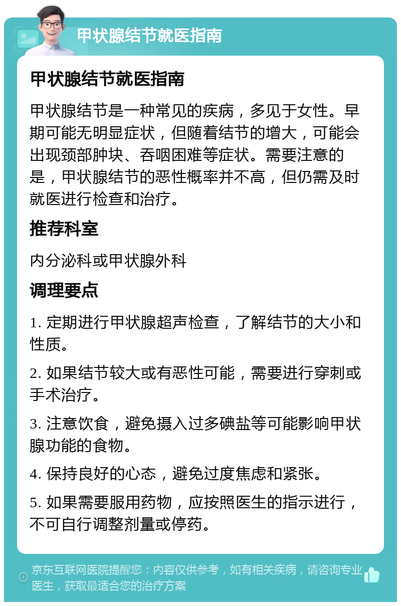 甲状腺结节就医指南 甲状腺结节就医指南 甲状腺结节是一种常见的疾病，多见于女性。早期可能无明显症状，但随着结节的增大，可能会出现颈部肿块、吞咽困难等症状。需要注意的是，甲状腺结节的恶性概率并不高，但仍需及时就医进行检查和治疗。 推荐科室 内分泌科或甲状腺外科 调理要点 1. 定期进行甲状腺超声检查，了解结节的大小和性质。 2. 如果结节较大或有恶性可能，需要进行穿刺或手术治疗。 3. 注意饮食，避免摄入过多碘盐等可能影响甲状腺功能的食物。 4. 保持良好的心态，避免过度焦虑和紧张。 5. 如果需要服用药物，应按照医生的指示进行，不可自行调整剂量或停药。