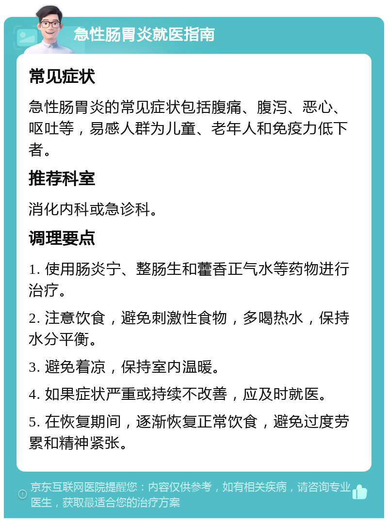 急性肠胃炎就医指南 常见症状 急性肠胃炎的常见症状包括腹痛、腹泻、恶心、呕吐等，易感人群为儿童、老年人和免疫力低下者。 推荐科室 消化内科或急诊科。 调理要点 1. 使用肠炎宁、整肠生和藿香正气水等药物进行治疗。 2. 注意饮食，避免刺激性食物，多喝热水，保持水分平衡。 3. 避免着凉，保持室内温暖。 4. 如果症状严重或持续不改善，应及时就医。 5. 在恢复期间，逐渐恢复正常饮食，避免过度劳累和精神紧张。