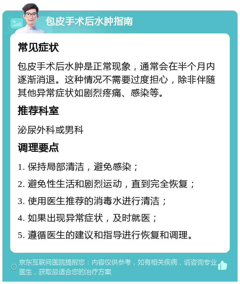 包皮手术后水肿指南 常见症状 包皮手术后水肿是正常现象，通常会在半个月内逐渐消退。这种情况不需要过度担心，除非伴随其他异常症状如剧烈疼痛、感染等。 推荐科室 泌尿外科或男科 调理要点 1. 保持局部清洁，避免感染； 2. 避免性生活和剧烈运动，直到完全恢复； 3. 使用医生推荐的消毒水进行清洁； 4. 如果出现异常症状，及时就医； 5. 遵循医生的建议和指导进行恢复和调理。