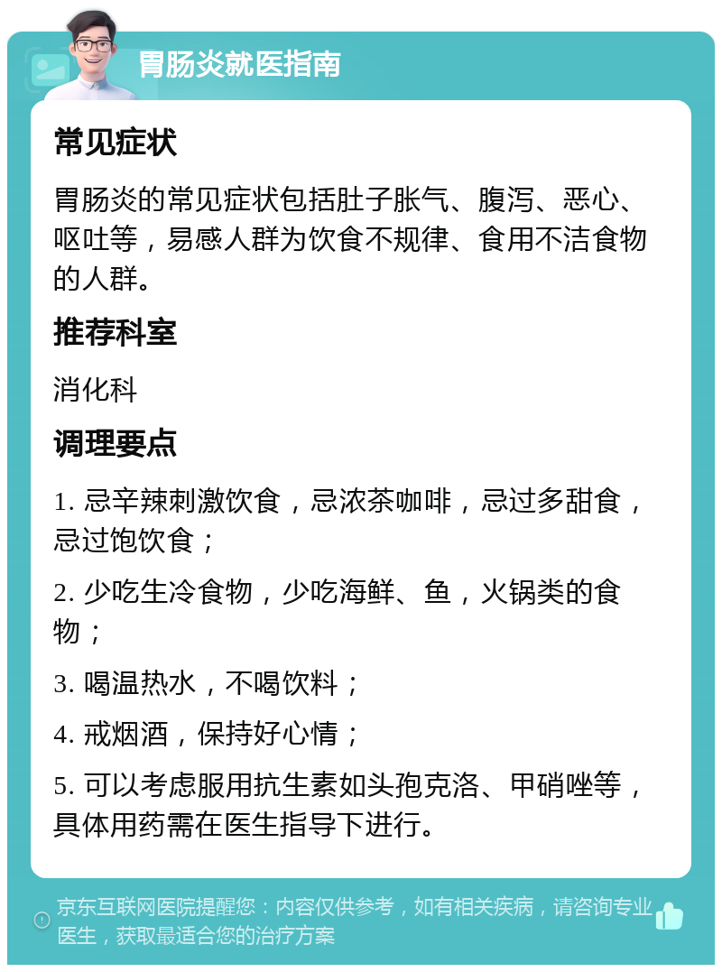 胃肠炎就医指南 常见症状 胃肠炎的常见症状包括肚子胀气、腹泻、恶心、呕吐等，易感人群为饮食不规律、食用不洁食物的人群。 推荐科室 消化科 调理要点 1. 忌辛辣刺激饮食，忌浓茶咖啡，忌过多甜食，忌过饱饮食； 2. 少吃生冷食物，少吃海鲜、鱼，火锅类的食物； 3. 喝温热水，不喝饮料； 4. 戒烟酒，保持好心情； 5. 可以考虑服用抗生素如头孢克洛、甲硝唑等，具体用药需在医生指导下进行。