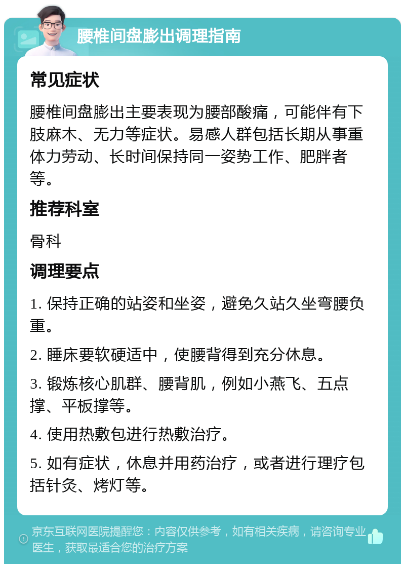 腰椎间盘膨出调理指南 常见症状 腰椎间盘膨出主要表现为腰部酸痛，可能伴有下肢麻木、无力等症状。易感人群包括长期从事重体力劳动、长时间保持同一姿势工作、肥胖者等。 推荐科室 骨科 调理要点 1. 保持正确的站姿和坐姿，避免久站久坐弯腰负重。 2. 睡床要软硬适中，使腰背得到充分休息。 3. 锻炼核心肌群、腰背肌，例如小燕飞、五点撑、平板撑等。 4. 使用热敷包进行热敷治疗。 5. 如有症状，休息并用药治疗，或者进行理疗包括针灸、烤灯等。