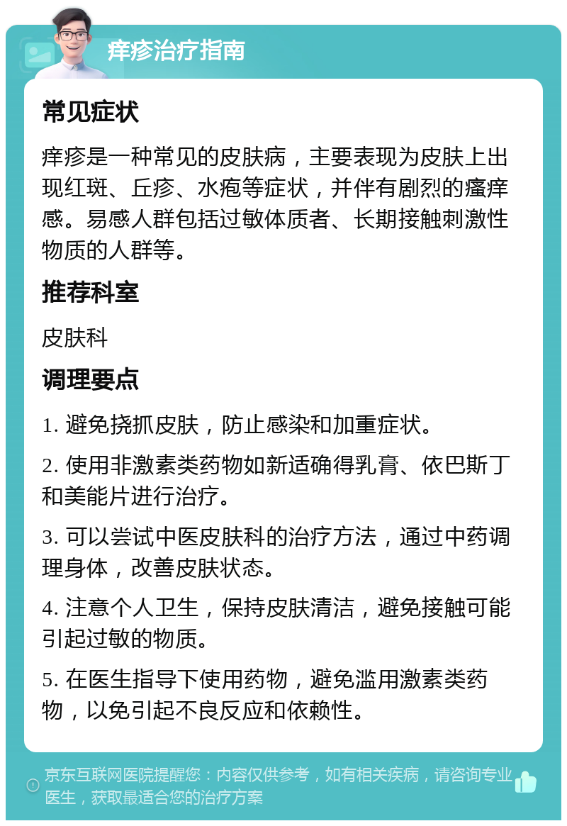 痒疹治疗指南 常见症状 痒疹是一种常见的皮肤病，主要表现为皮肤上出现红斑、丘疹、水疱等症状，并伴有剧烈的瘙痒感。易感人群包括过敏体质者、长期接触刺激性物质的人群等。 推荐科室 皮肤科 调理要点 1. 避免挠抓皮肤，防止感染和加重症状。 2. 使用非激素类药物如新适确得乳膏、依巴斯丁和美能片进行治疗。 3. 可以尝试中医皮肤科的治疗方法，通过中药调理身体，改善皮肤状态。 4. 注意个人卫生，保持皮肤清洁，避免接触可能引起过敏的物质。 5. 在医生指导下使用药物，避免滥用激素类药物，以免引起不良反应和依赖性。