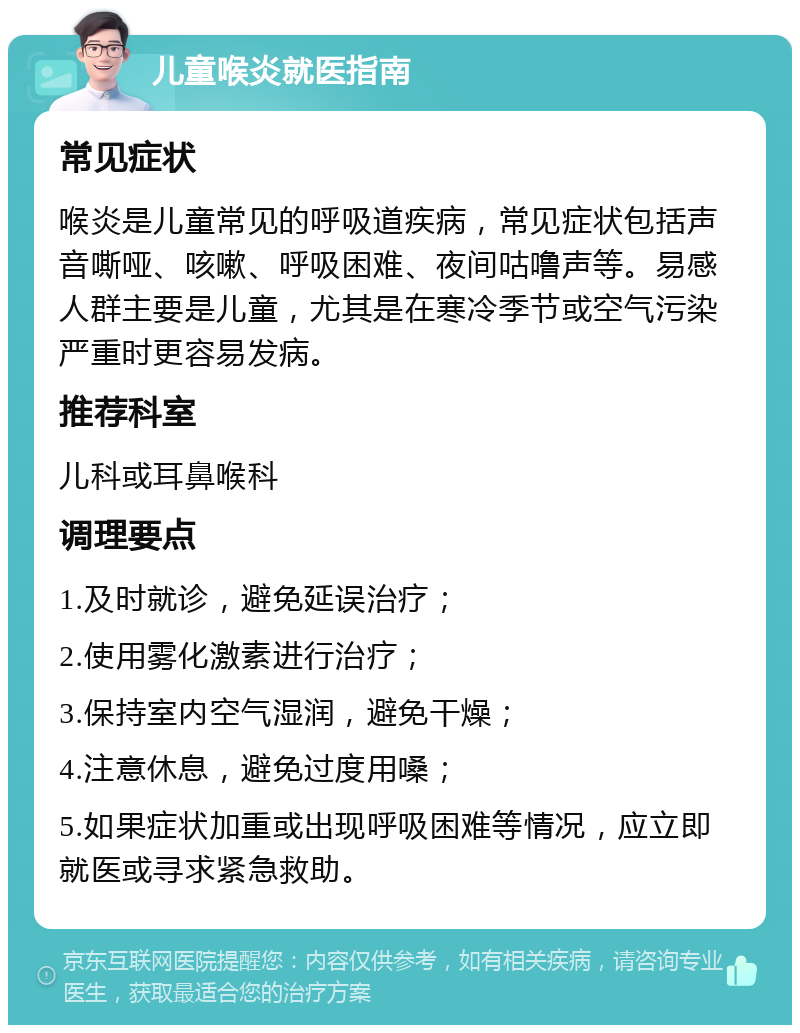 儿童喉炎就医指南 常见症状 喉炎是儿童常见的呼吸道疾病，常见症状包括声音嘶哑、咳嗽、呼吸困难、夜间咕噜声等。易感人群主要是儿童，尤其是在寒冷季节或空气污染严重时更容易发病。 推荐科室 儿科或耳鼻喉科 调理要点 1.及时就诊，避免延误治疗； 2.使用雾化激素进行治疗； 3.保持室内空气湿润，避免干燥； 4.注意休息，避免过度用嗓； 5.如果症状加重或出现呼吸困难等情况，应立即就医或寻求紧急救助。