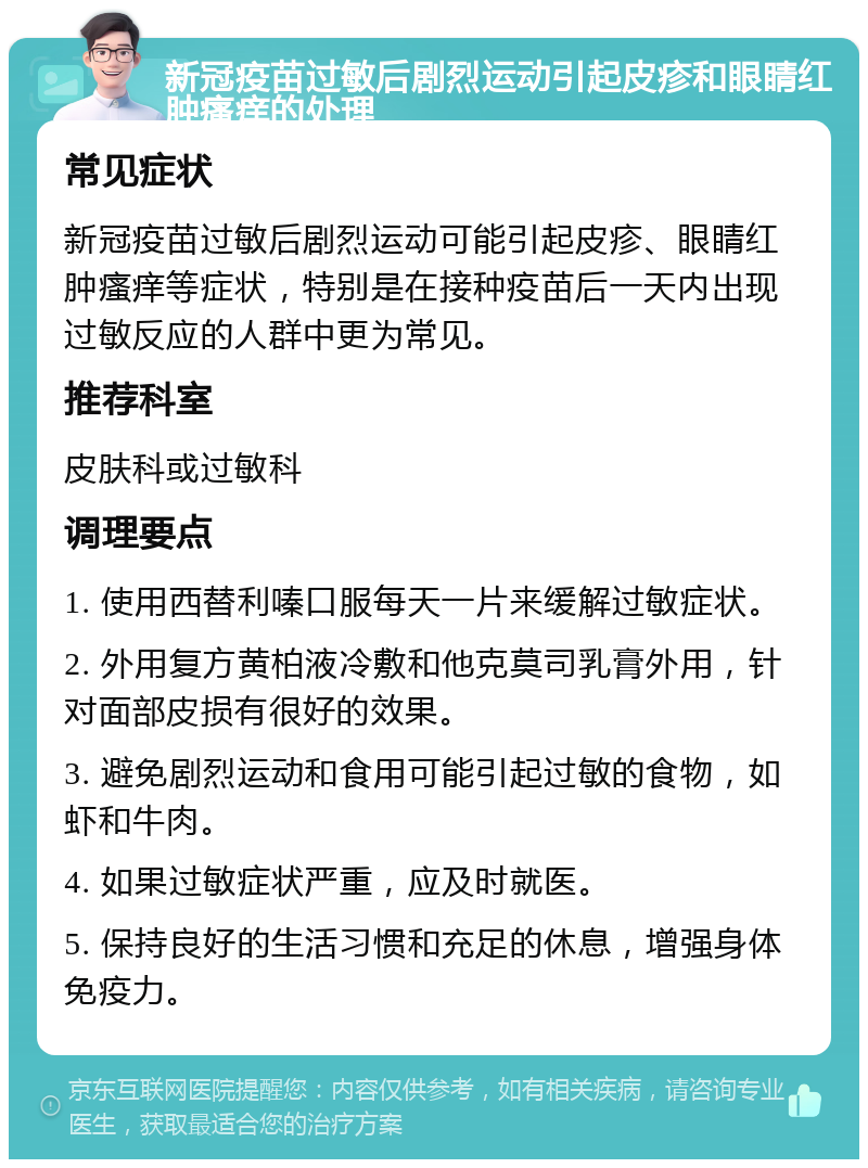 新冠疫苗过敏后剧烈运动引起皮疹和眼睛红肿瘙痒的处理 常见症状 新冠疫苗过敏后剧烈运动可能引起皮疹、眼睛红肿瘙痒等症状，特别是在接种疫苗后一天内出现过敏反应的人群中更为常见。 推荐科室 皮肤科或过敏科 调理要点 1. 使用西替利嗪口服每天一片来缓解过敏症状。 2. 外用复方黄柏液冷敷和他克莫司乳膏外用，针对面部皮损有很好的效果。 3. 避免剧烈运动和食用可能引起过敏的食物，如虾和牛肉。 4. 如果过敏症状严重，应及时就医。 5. 保持良好的生活习惯和充足的休息，增强身体免疫力。