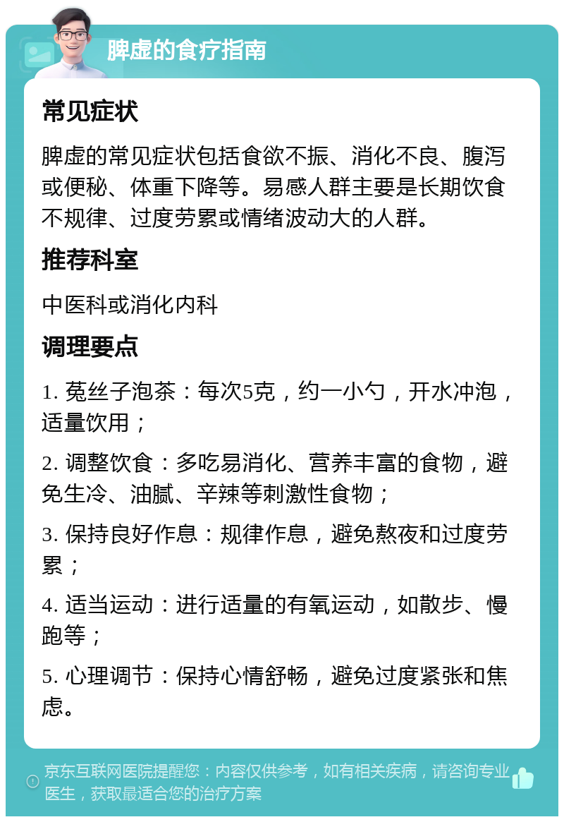 脾虚的食疗指南 常见症状 脾虚的常见症状包括食欲不振、消化不良、腹泻或便秘、体重下降等。易感人群主要是长期饮食不规律、过度劳累或情绪波动大的人群。 推荐科室 中医科或消化内科 调理要点 1. 菟丝子泡茶：每次5克，约一小勺，开水冲泡，适量饮用； 2. 调整饮食：多吃易消化、营养丰富的食物，避免生冷、油腻、辛辣等刺激性食物； 3. 保持良好作息：规律作息，避免熬夜和过度劳累； 4. 适当运动：进行适量的有氧运动，如散步、慢跑等； 5. 心理调节：保持心情舒畅，避免过度紧张和焦虑。