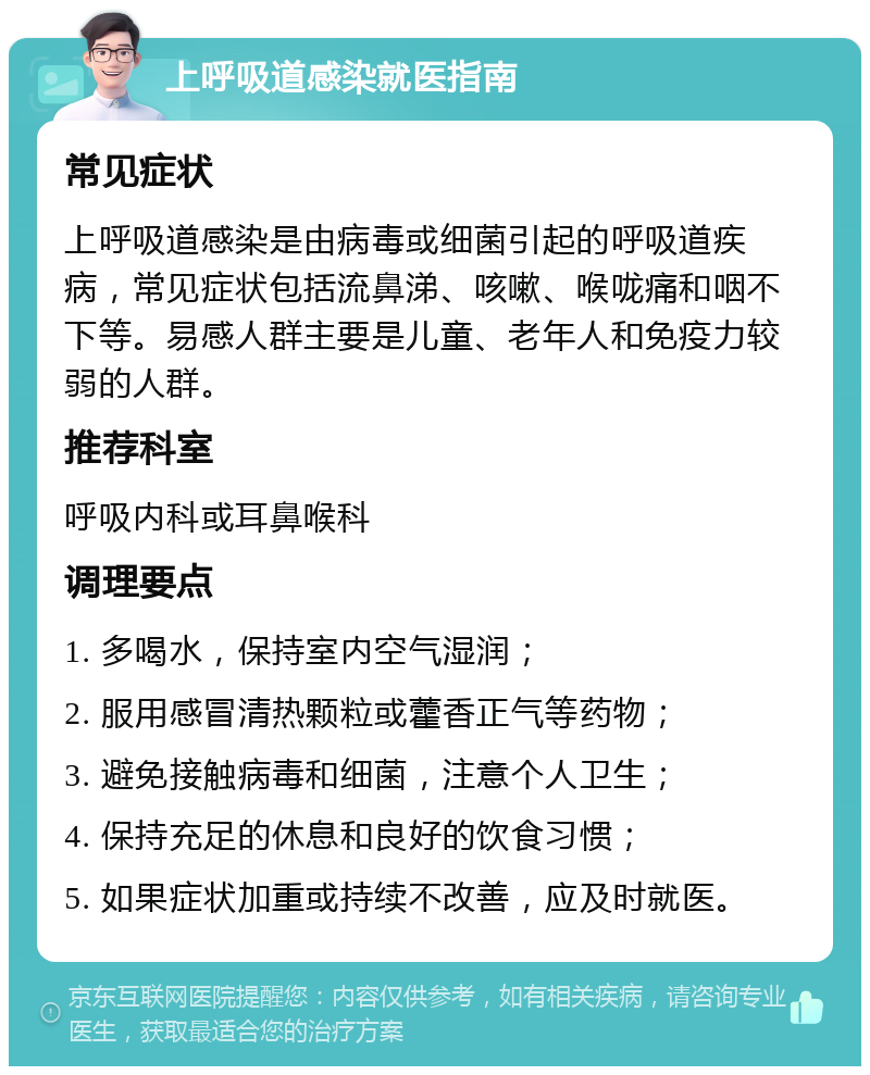 上呼吸道感染就医指南 常见症状 上呼吸道感染是由病毒或细菌引起的呼吸道疾病，常见症状包括流鼻涕、咳嗽、喉咙痛和咽不下等。易感人群主要是儿童、老年人和免疫力较弱的人群。 推荐科室 呼吸内科或耳鼻喉科 调理要点 1. 多喝水，保持室内空气湿润； 2. 服用感冒清热颗粒或藿香正气等药物； 3. 避免接触病毒和细菌，注意个人卫生； 4. 保持充足的休息和良好的饮食习惯； 5. 如果症状加重或持续不改善，应及时就医。