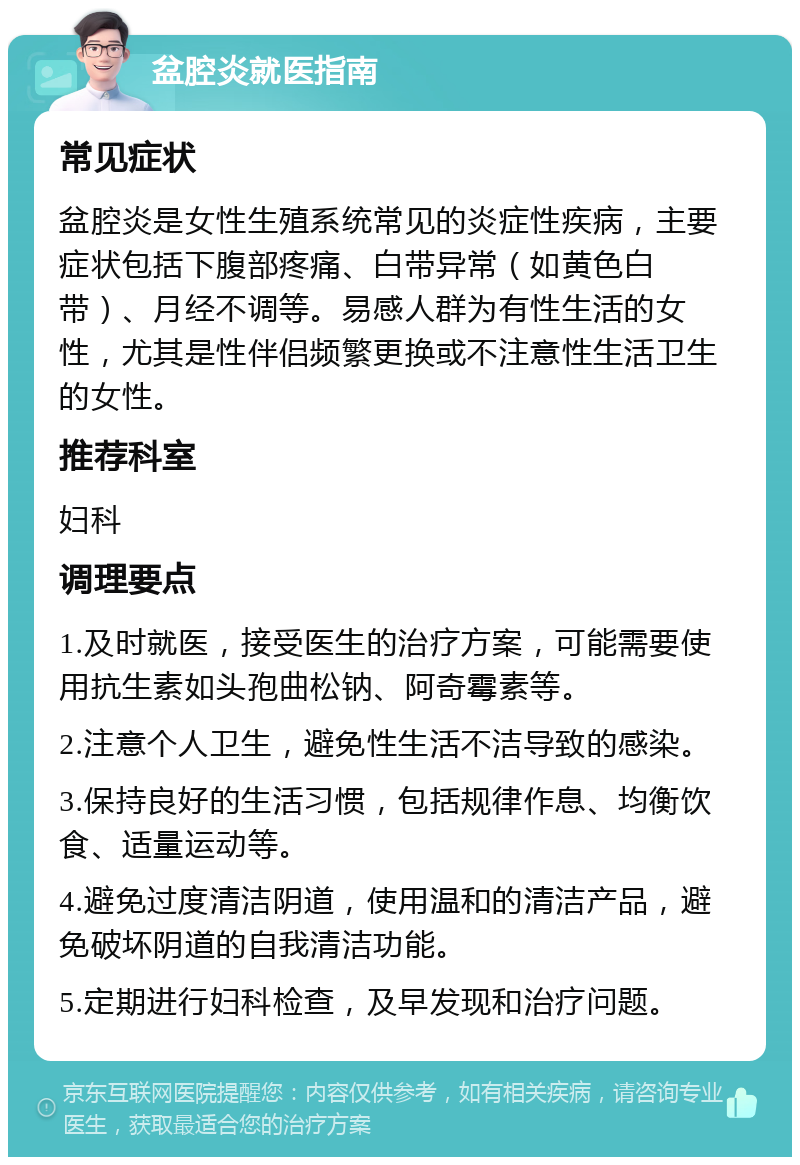 盆腔炎就医指南 常见症状 盆腔炎是女性生殖系统常见的炎症性疾病，主要症状包括下腹部疼痛、白带异常（如黄色白带）、月经不调等。易感人群为有性生活的女性，尤其是性伴侣频繁更换或不注意性生活卫生的女性。 推荐科室 妇科 调理要点 1.及时就医，接受医生的治疗方案，可能需要使用抗生素如头孢曲松钠、阿奇霉素等。 2.注意个人卫生，避免性生活不洁导致的感染。 3.保持良好的生活习惯，包括规律作息、均衡饮食、适量运动等。 4.避免过度清洁阴道，使用温和的清洁产品，避免破坏阴道的自我清洁功能。 5.定期进行妇科检查，及早发现和治疗问题。