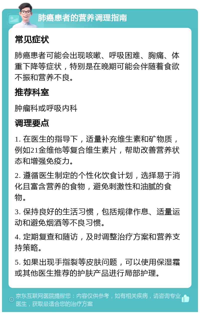 肺癌患者的营养调理指南 常见症状 肺癌患者可能会出现咳嗽、呼吸困难、胸痛、体重下降等症状，特别是在晚期可能会伴随着食欲不振和营养不良。 推荐科室 肿瘤科或呼吸内科 调理要点 1. 在医生的指导下，适量补充维生素和矿物质，例如21金维他等复合维生素片，帮助改善营养状态和增强免疫力。 2. 遵循医生制定的个性化饮食计划，选择易于消化且富含营养的食物，避免刺激性和油腻的食物。 3. 保持良好的生活习惯，包括规律作息、适量运动和避免烟酒等不良习惯。 4. 定期复查和随访，及时调整治疗方案和营养支持策略。 5. 如果出现手指裂等皮肤问题，可以使用保湿霜或其他医生推荐的护肤产品进行局部护理。