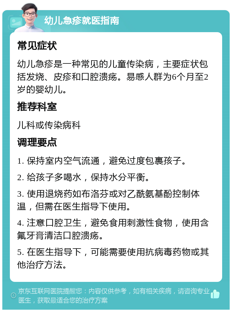 幼儿急疹就医指南 常见症状 幼儿急疹是一种常见的儿童传染病，主要症状包括发烧、皮疹和口腔溃疡。易感人群为6个月至2岁的婴幼儿。 推荐科室 儿科或传染病科 调理要点 1. 保持室内空气流通，避免过度包裹孩子。 2. 给孩子多喝水，保持水分平衡。 3. 使用退烧药如布洛芬或对乙酰氨基酚控制体温，但需在医生指导下使用。 4. 注意口腔卫生，避免食用刺激性食物，使用含氟牙膏清洁口腔溃疡。 5. 在医生指导下，可能需要使用抗病毒药物或其他治疗方法。