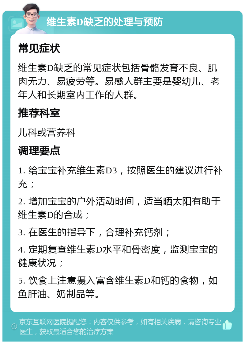 维生素D缺乏的处理与预防 常见症状 维生素D缺乏的常见症状包括骨骼发育不良、肌肉无力、易疲劳等。易感人群主要是婴幼儿、老年人和长期室内工作的人群。 推荐科室 儿科或营养科 调理要点 1. 给宝宝补充维生素D3，按照医生的建议进行补充； 2. 增加宝宝的户外活动时间，适当晒太阳有助于维生素D的合成； 3. 在医生的指导下，合理补充钙剂； 4. 定期复查维生素D水平和骨密度，监测宝宝的健康状况； 5. 饮食上注意摄入富含维生素D和钙的食物，如鱼肝油、奶制品等。