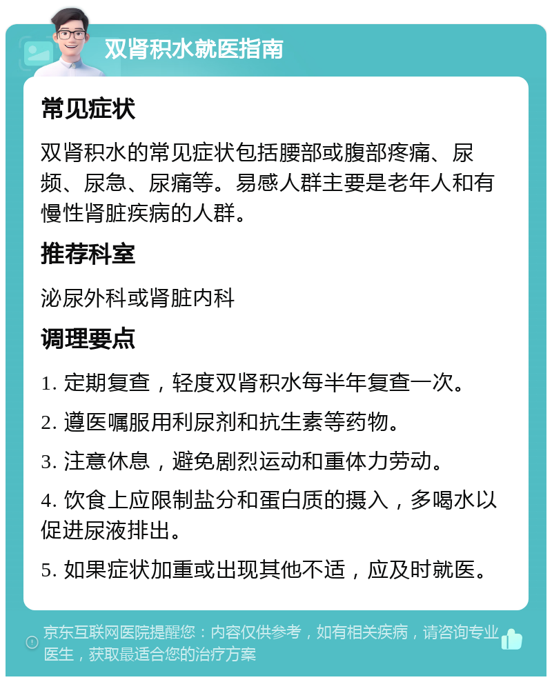 双肾积水就医指南 常见症状 双肾积水的常见症状包括腰部或腹部疼痛、尿频、尿急、尿痛等。易感人群主要是老年人和有慢性肾脏疾病的人群。 推荐科室 泌尿外科或肾脏内科 调理要点 1. 定期复查，轻度双肾积水每半年复查一次。 2. 遵医嘱服用利尿剂和抗生素等药物。 3. 注意休息，避免剧烈运动和重体力劳动。 4. 饮食上应限制盐分和蛋白质的摄入，多喝水以促进尿液排出。 5. 如果症状加重或出现其他不适，应及时就医。