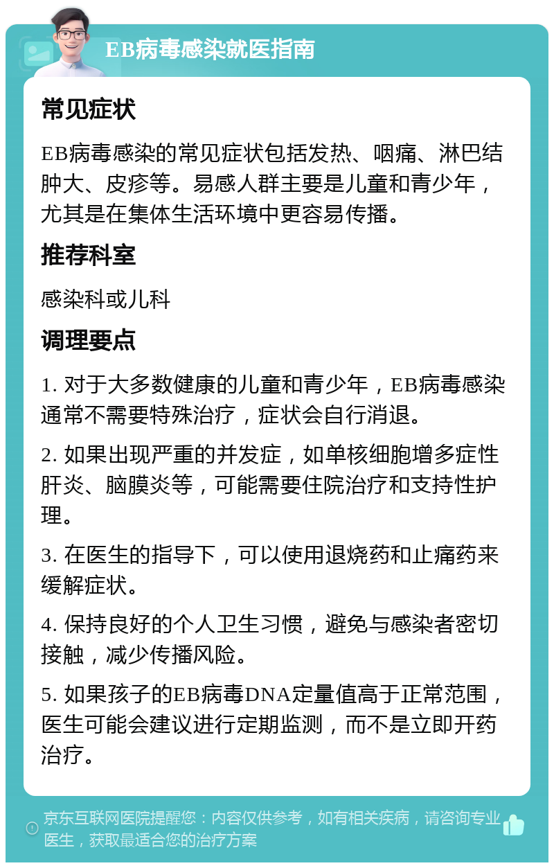 EB病毒感染就医指南 常见症状 EB病毒感染的常见症状包括发热、咽痛、淋巴结肿大、皮疹等。易感人群主要是儿童和青少年，尤其是在集体生活环境中更容易传播。 推荐科室 感染科或儿科 调理要点 1. 对于大多数健康的儿童和青少年，EB病毒感染通常不需要特殊治疗，症状会自行消退。 2. 如果出现严重的并发症，如单核细胞增多症性肝炎、脑膜炎等，可能需要住院治疗和支持性护理。 3. 在医生的指导下，可以使用退烧药和止痛药来缓解症状。 4. 保持良好的个人卫生习惯，避免与感染者密切接触，减少传播风险。 5. 如果孩子的EB病毒DNA定量值高于正常范围，医生可能会建议进行定期监测，而不是立即开药治疗。