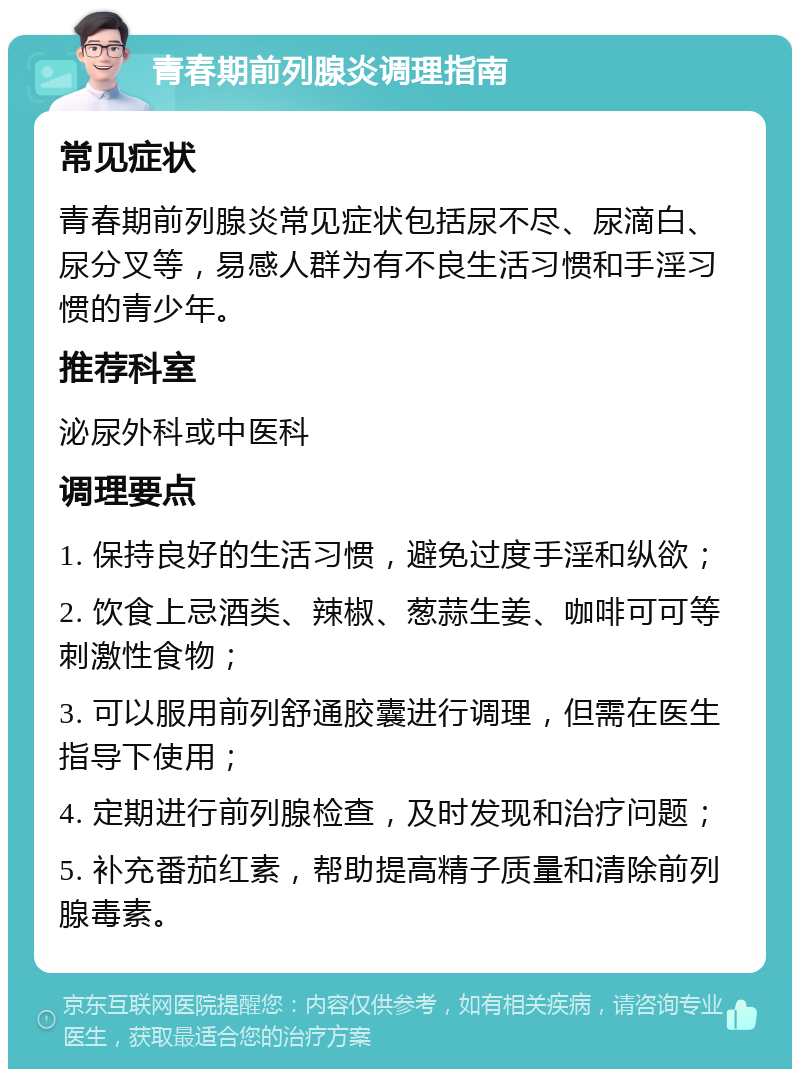 青春期前列腺炎调理指南 常见症状 青春期前列腺炎常见症状包括尿不尽、尿滴白、尿分叉等，易感人群为有不良生活习惯和手淫习惯的青少年。 推荐科室 泌尿外科或中医科 调理要点 1. 保持良好的生活习惯，避免过度手淫和纵欲； 2. 饮食上忌酒类、辣椒、葱蒜生姜、咖啡可可等刺激性食物； 3. 可以服用前列舒通胶囊进行调理，但需在医生指导下使用； 4. 定期进行前列腺检查，及时发现和治疗问题； 5. 补充番茄红素，帮助提高精子质量和清除前列腺毒素。