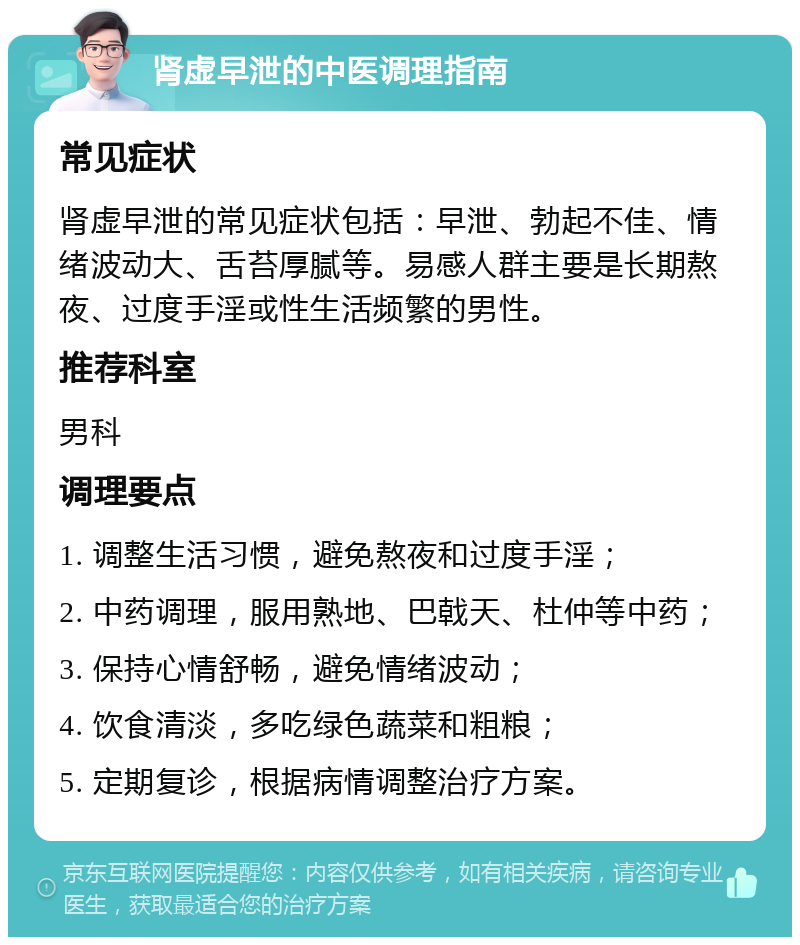 肾虚早泄的中医调理指南 常见症状 肾虚早泄的常见症状包括：早泄、勃起不佳、情绪波动大、舌苔厚腻等。易感人群主要是长期熬夜、过度手淫或性生活频繁的男性。 推荐科室 男科 调理要点 1. 调整生活习惯，避免熬夜和过度手淫； 2. 中药调理，服用熟地、巴戟天、杜仲等中药； 3. 保持心情舒畅，避免情绪波动； 4. 饮食清淡，多吃绿色蔬菜和粗粮； 5. 定期复诊，根据病情调整治疗方案。