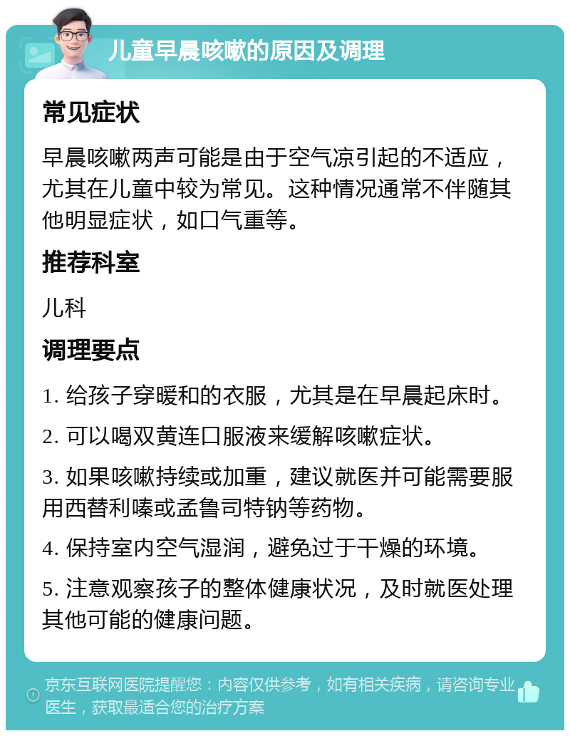 儿童早晨咳嗽的原因及调理 常见症状 早晨咳嗽两声可能是由于空气凉引起的不适应，尤其在儿童中较为常见。这种情况通常不伴随其他明显症状，如口气重等。 推荐科室 儿科 调理要点 1. 给孩子穿暖和的衣服，尤其是在早晨起床时。 2. 可以喝双黄连口服液来缓解咳嗽症状。 3. 如果咳嗽持续或加重，建议就医并可能需要服用西替利嗪或孟鲁司特钠等药物。 4. 保持室内空气湿润，避免过于干燥的环境。 5. 注意观察孩子的整体健康状况，及时就医处理其他可能的健康问题。