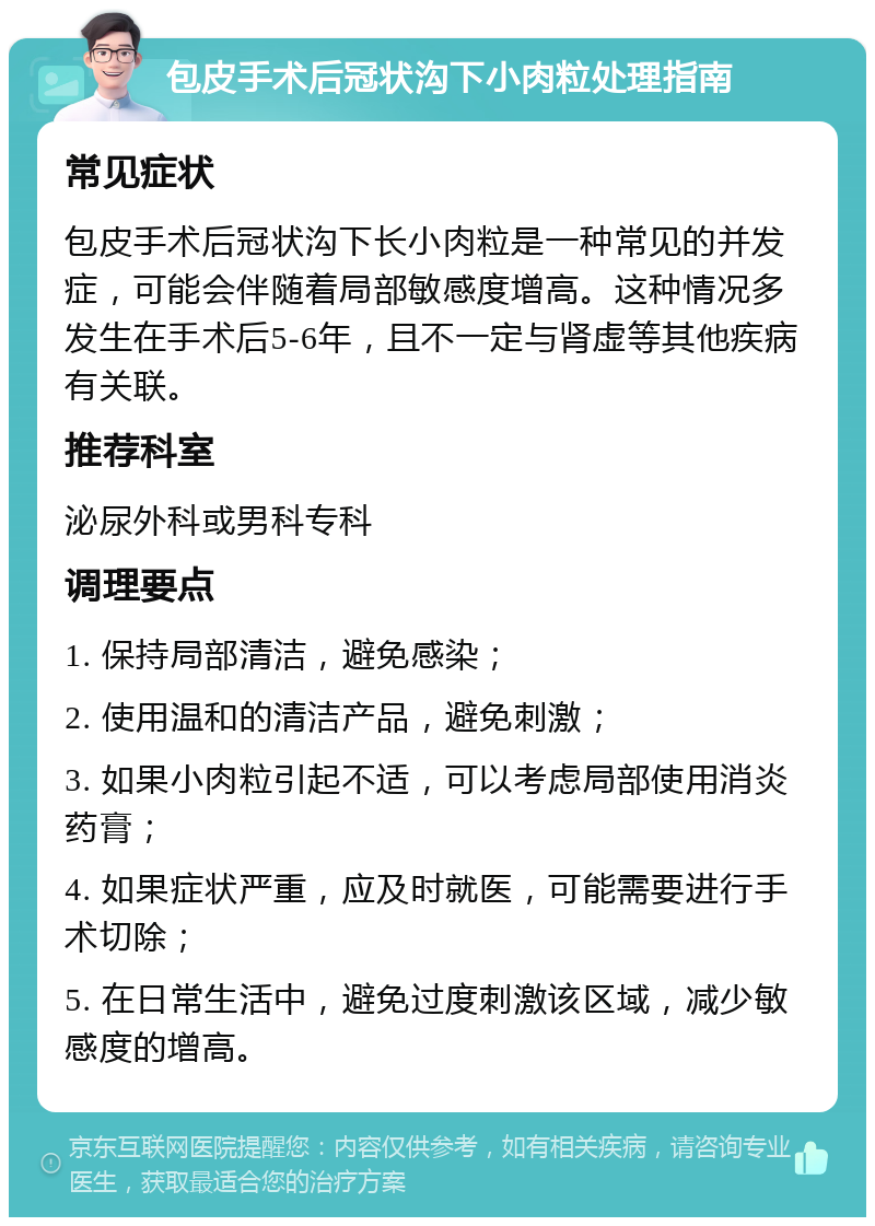 包皮手术后冠状沟下小肉粒处理指南 常见症状 包皮手术后冠状沟下长小肉粒是一种常见的并发症，可能会伴随着局部敏感度增高。这种情况多发生在手术后5-6年，且不一定与肾虚等其他疾病有关联。 推荐科室 泌尿外科或男科专科 调理要点 1. 保持局部清洁，避免感染； 2. 使用温和的清洁产品，避免刺激； 3. 如果小肉粒引起不适，可以考虑局部使用消炎药膏； 4. 如果症状严重，应及时就医，可能需要进行手术切除； 5. 在日常生活中，避免过度刺激该区域，减少敏感度的增高。