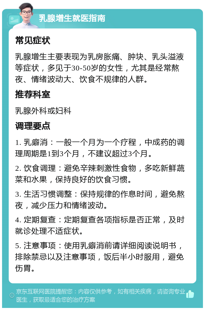 乳腺增生就医指南 常见症状 乳腺增生主要表现为乳房胀痛、肿块、乳头溢液等症状，多见于30-50岁的女性，尤其是经常熬夜、情绪波动大、饮食不规律的人群。 推荐科室 乳腺外科或妇科 调理要点 1. 乳癖消：一般一个月为一个疗程，中成药的调理周期是1到3个月，不建议超过3个月。 2. 饮食调理：避免辛辣刺激性食物，多吃新鲜蔬菜和水果，保持良好的饮食习惯。 3. 生活习惯调整：保持规律的作息时间，避免熬夜，减少压力和情绪波动。 4. 定期复查：定期复查各项指标是否正常，及时就诊处理不适症状。 5. 注意事项：使用乳癖消前请详细阅读说明书，排除禁忌以及注意事项，饭后半小时服用，避免伤胃。