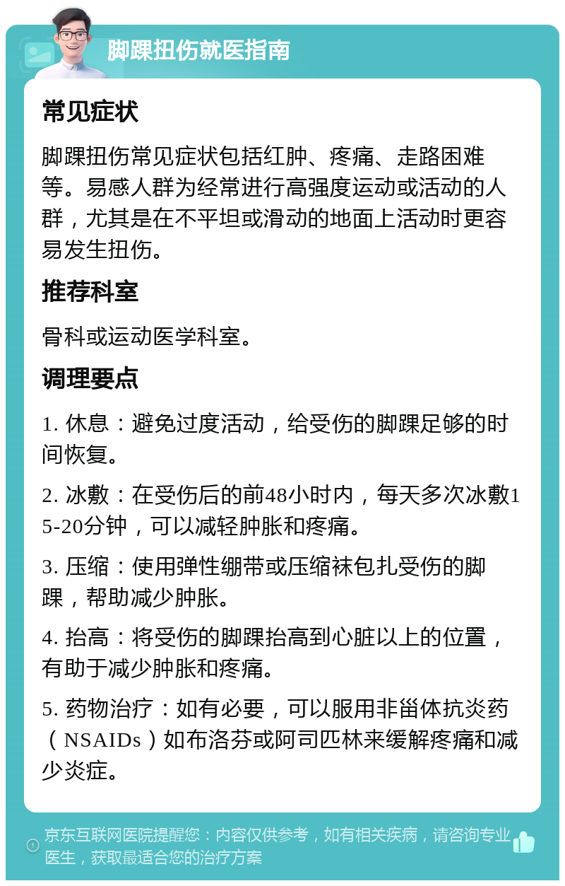 脚踝扭伤就医指南 常见症状 脚踝扭伤常见症状包括红肿、疼痛、走路困难等。易感人群为经常进行高强度运动或活动的人群，尤其是在不平坦或滑动的地面上活动时更容易发生扭伤。 推荐科室 骨科或运动医学科室。 调理要点 1. 休息：避免过度活动，给受伤的脚踝足够的时间恢复。 2. 冰敷：在受伤后的前48小时内，每天多次冰敷15-20分钟，可以减轻肿胀和疼痛。 3. 压缩：使用弹性绷带或压缩袜包扎受伤的脚踝，帮助减少肿胀。 4. 抬高：将受伤的脚踝抬高到心脏以上的位置，有助于减少肿胀和疼痛。 5. 药物治疗：如有必要，可以服用非甾体抗炎药（NSAIDs）如布洛芬或阿司匹林来缓解疼痛和减少炎症。