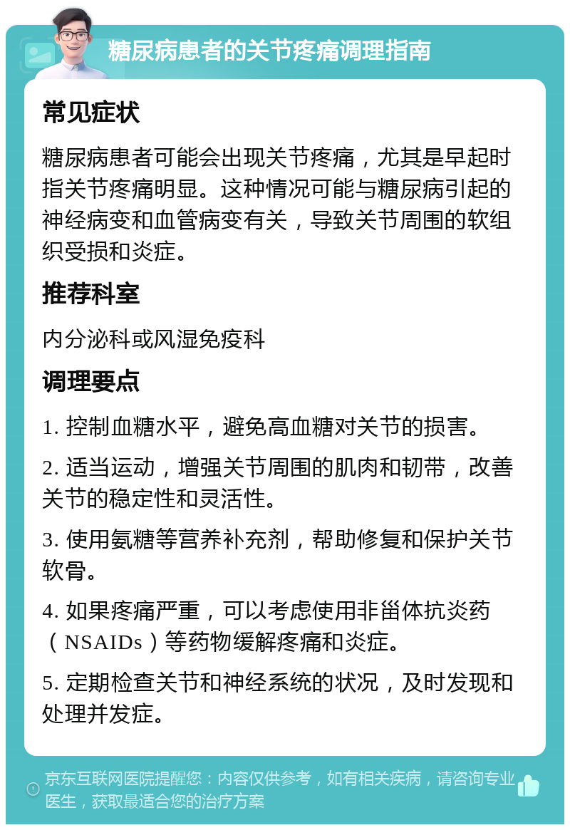 糖尿病患者的关节疼痛调理指南 常见症状 糖尿病患者可能会出现关节疼痛，尤其是早起时指关节疼痛明显。这种情况可能与糖尿病引起的神经病变和血管病变有关，导致关节周围的软组织受损和炎症。 推荐科室 内分泌科或风湿免疫科 调理要点 1. 控制血糖水平，避免高血糖对关节的损害。 2. 适当运动，增强关节周围的肌肉和韧带，改善关节的稳定性和灵活性。 3. 使用氨糖等营养补充剂，帮助修复和保护关节软骨。 4. 如果疼痛严重，可以考虑使用非甾体抗炎药（NSAIDs）等药物缓解疼痛和炎症。 5. 定期检查关节和神经系统的状况，及时发现和处理并发症。