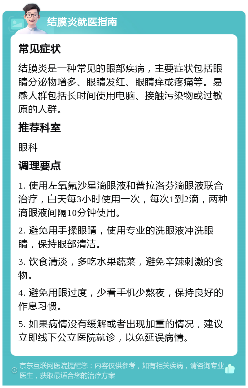 结膜炎就医指南 常见症状 结膜炎是一种常见的眼部疾病，主要症状包括眼睛分泌物增多、眼睛发红、眼睛痒或疼痛等。易感人群包括长时间使用电脑、接触污染物或过敏原的人群。 推荐科室 眼科 调理要点 1. 使用左氧氟沙星滴眼液和普拉洛芬滴眼液联合治疗，白天每3小时使用一次，每次1到2滴，两种滴眼液间隔10分钟使用。 2. 避免用手揉眼睛，使用专业的洗眼液冲洗眼睛，保持眼部清洁。 3. 饮食清淡，多吃水果蔬菜，避免辛辣刺激的食物。 4. 避免用眼过度，少看手机少熬夜，保持良好的作息习惯。 5. 如果病情没有缓解或者出现加重的情况，建议立即线下公立医院就诊，以免延误病情。