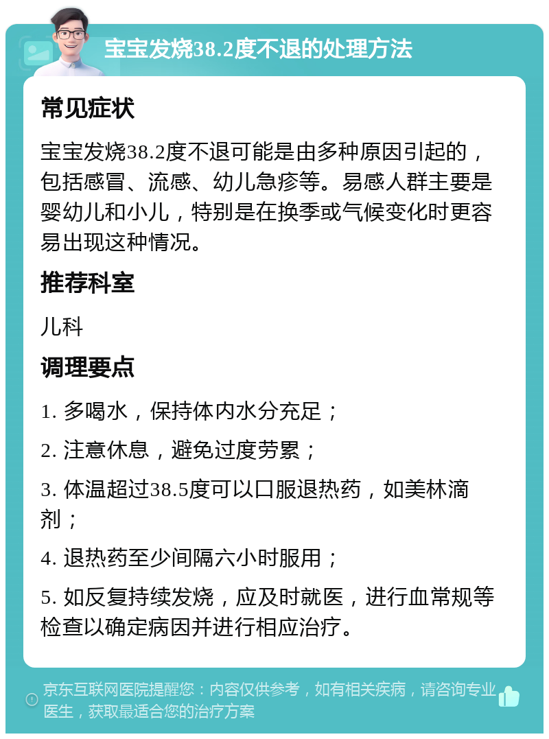 宝宝发烧38.2度不退的处理方法 常见症状 宝宝发烧38.2度不退可能是由多种原因引起的，包括感冒、流感、幼儿急疹等。易感人群主要是婴幼儿和小儿，特别是在换季或气候变化时更容易出现这种情况。 推荐科室 儿科 调理要点 1. 多喝水，保持体内水分充足； 2. 注意休息，避免过度劳累； 3. 体温超过38.5度可以口服退热药，如美林滴剂； 4. 退热药至少间隔六小时服用； 5. 如反复持续发烧，应及时就医，进行血常规等检查以确定病因并进行相应治疗。