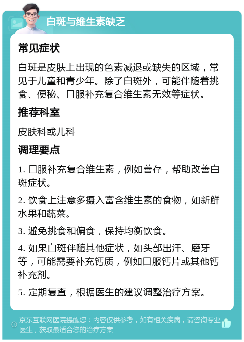 白斑与维生素缺乏 常见症状 白斑是皮肤上出现的色素减退或缺失的区域，常见于儿童和青少年。除了白斑外，可能伴随着挑食、便秘、口服补充复合维生素无效等症状。 推荐科室 皮肤科或儿科 调理要点 1. 口服补充复合维生素，例如善存，帮助改善白斑症状。 2. 饮食上注意多摄入富含维生素的食物，如新鲜水果和蔬菜。 3. 避免挑食和偏食，保持均衡饮食。 4. 如果白斑伴随其他症状，如头部出汗、磨牙等，可能需要补充钙质，例如口服钙片或其他钙补充剂。 5. 定期复查，根据医生的建议调整治疗方案。