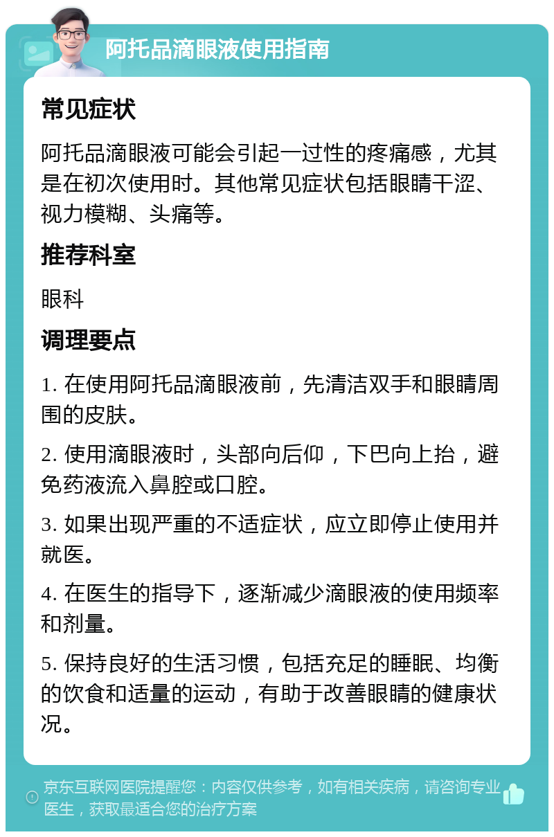 阿托品滴眼液使用指南 常见症状 阿托品滴眼液可能会引起一过性的疼痛感，尤其是在初次使用时。其他常见症状包括眼睛干涩、视力模糊、头痛等。 推荐科室 眼科 调理要点 1. 在使用阿托品滴眼液前，先清洁双手和眼睛周围的皮肤。 2. 使用滴眼液时，头部向后仰，下巴向上抬，避免药液流入鼻腔或口腔。 3. 如果出现严重的不适症状，应立即停止使用并就医。 4. 在医生的指导下，逐渐减少滴眼液的使用频率和剂量。 5. 保持良好的生活习惯，包括充足的睡眠、均衡的饮食和适量的运动，有助于改善眼睛的健康状况。