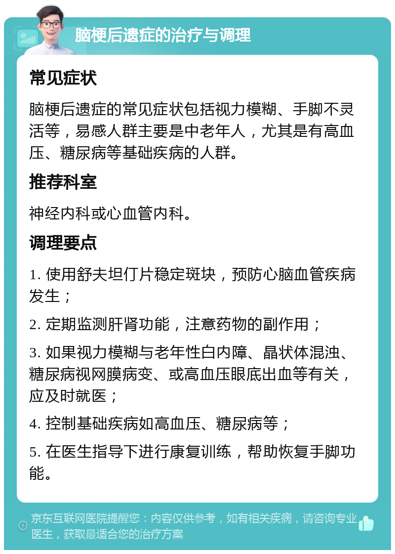 脑梗后遗症的治疗与调理 常见症状 脑梗后遗症的常见症状包括视力模糊、手脚不灵活等，易感人群主要是中老年人，尤其是有高血压、糖尿病等基础疾病的人群。 推荐科室 神经内科或心血管内科。 调理要点 1. 使用舒夫坦仃片稳定斑块，预防心脑血管疾病发生； 2. 定期监测肝肾功能，注意药物的副作用； 3. 如果视力模糊与老年性白内障、晶状体混浊、糖尿病视网膜病变、或高血压眼底出血等有关，应及时就医； 4. 控制基础疾病如高血压、糖尿病等； 5. 在医生指导下进行康复训练，帮助恢复手脚功能。