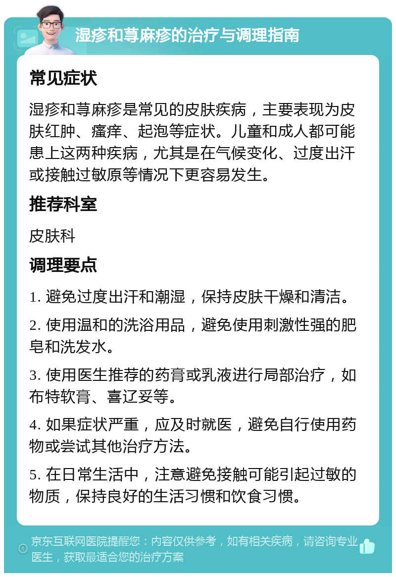 湿疹和荨麻疹的治疗与调理指南 常见症状 湿疹和荨麻疹是常见的皮肤疾病，主要表现为皮肤红肿、瘙痒、起泡等症状。儿童和成人都可能患上这两种疾病，尤其是在气候变化、过度出汗或接触过敏原等情况下更容易发生。 推荐科室 皮肤科 调理要点 1. 避免过度出汗和潮湿，保持皮肤干燥和清洁。 2. 使用温和的洗浴用品，避免使用刺激性强的肥皂和洗发水。 3. 使用医生推荐的药膏或乳液进行局部治疗，如布特软膏、喜辽妥等。 4. 如果症状严重，应及时就医，避免自行使用药物或尝试其他治疗方法。 5. 在日常生活中，注意避免接触可能引起过敏的物质，保持良好的生活习惯和饮食习惯。