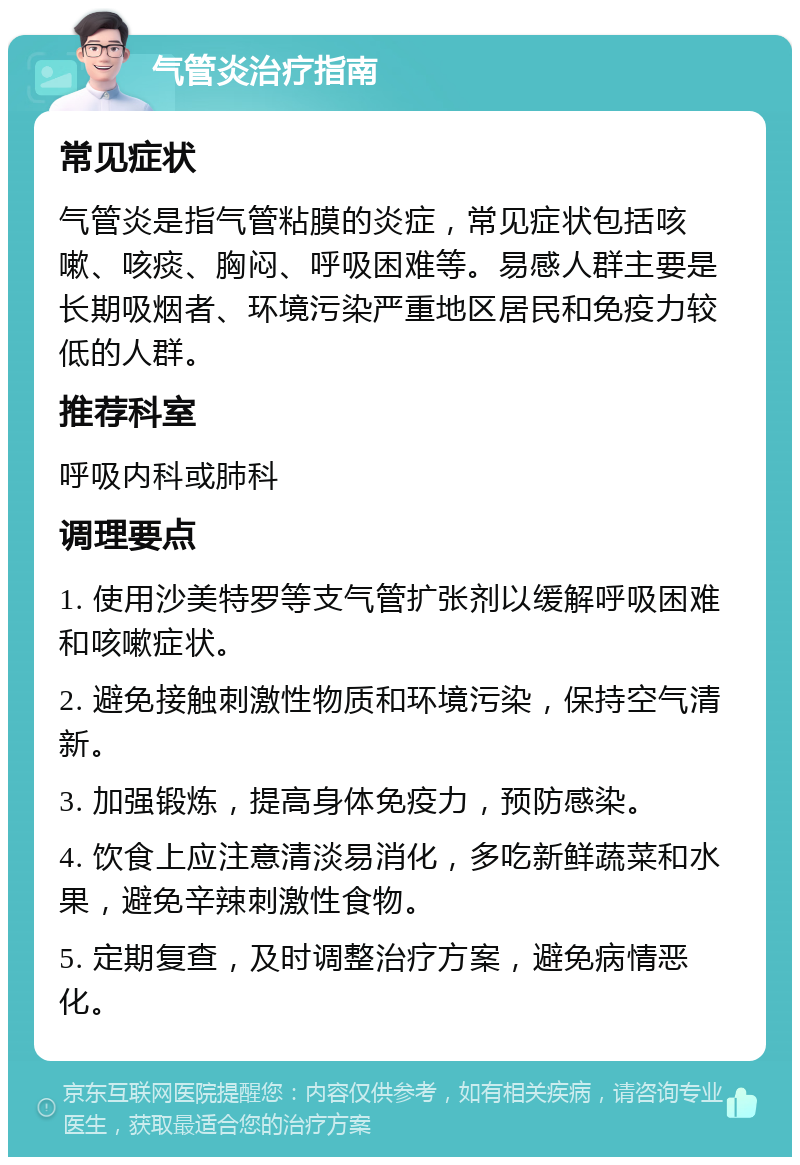 气管炎治疗指南 常见症状 气管炎是指气管粘膜的炎症，常见症状包括咳嗽、咳痰、胸闷、呼吸困难等。易感人群主要是长期吸烟者、环境污染严重地区居民和免疫力较低的人群。 推荐科室 呼吸内科或肺科 调理要点 1. 使用沙美特罗等支气管扩张剂以缓解呼吸困难和咳嗽症状。 2. 避免接触刺激性物质和环境污染，保持空气清新。 3. 加强锻炼，提高身体免疫力，预防感染。 4. 饮食上应注意清淡易消化，多吃新鲜蔬菜和水果，避免辛辣刺激性食物。 5. 定期复查，及时调整治疗方案，避免病情恶化。