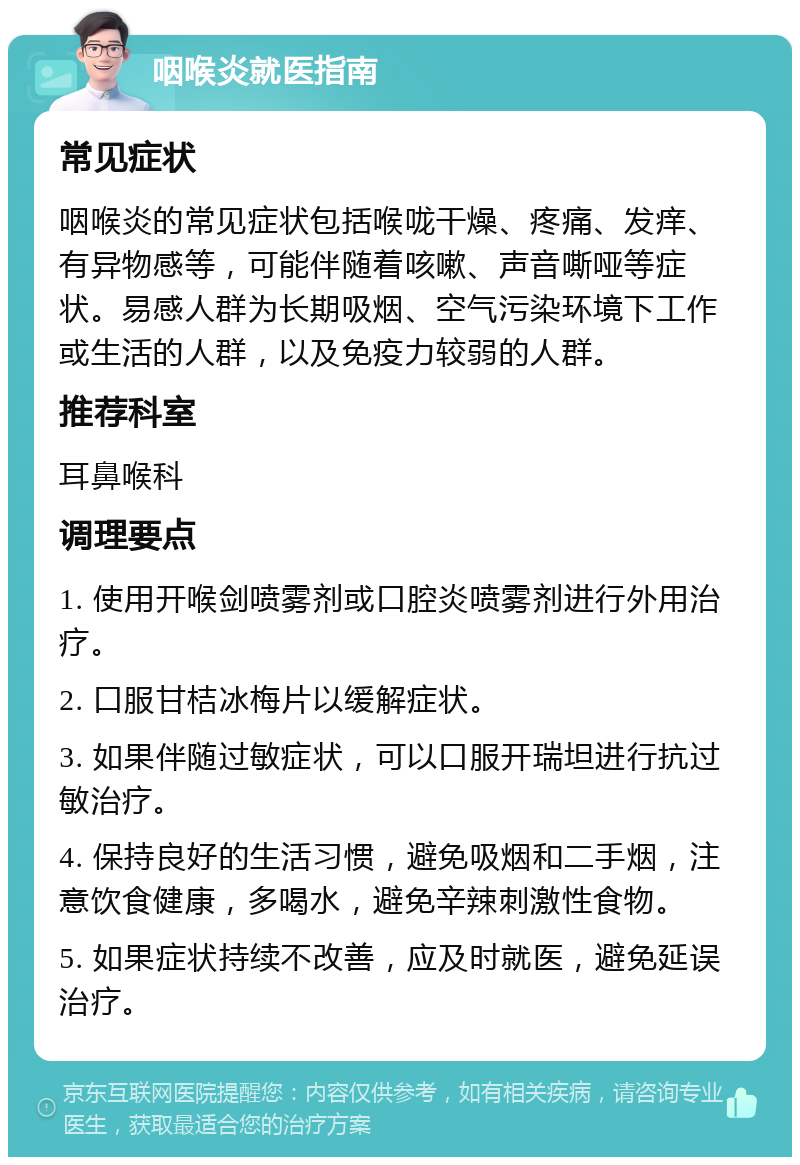 咽喉炎就医指南 常见症状 咽喉炎的常见症状包括喉咙干燥、疼痛、发痒、有异物感等，可能伴随着咳嗽、声音嘶哑等症状。易感人群为长期吸烟、空气污染环境下工作或生活的人群，以及免疫力较弱的人群。 推荐科室 耳鼻喉科 调理要点 1. 使用开喉剑喷雾剂或口腔炎喷雾剂进行外用治疗。 2. 口服甘桔冰梅片以缓解症状。 3. 如果伴随过敏症状，可以口服开瑞坦进行抗过敏治疗。 4. 保持良好的生活习惯，避免吸烟和二手烟，注意饮食健康，多喝水，避免辛辣刺激性食物。 5. 如果症状持续不改善，应及时就医，避免延误治疗。