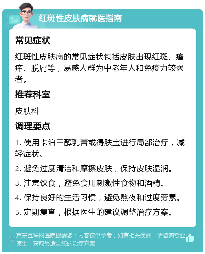 红斑性皮肤病就医指南 常见症状 红斑性皮肤病的常见症状包括皮肤出现红斑、瘙痒、脱屑等，易感人群为中老年人和免疫力较弱者。 推荐科室 皮肤科 调理要点 1. 使用卡泊三醇乳膏或得肤宝进行局部治疗，减轻症状。 2. 避免过度清洁和摩擦皮肤，保持皮肤湿润。 3. 注意饮食，避免食用刺激性食物和酒精。 4. 保持良好的生活习惯，避免熬夜和过度劳累。 5. 定期复查，根据医生的建议调整治疗方案。