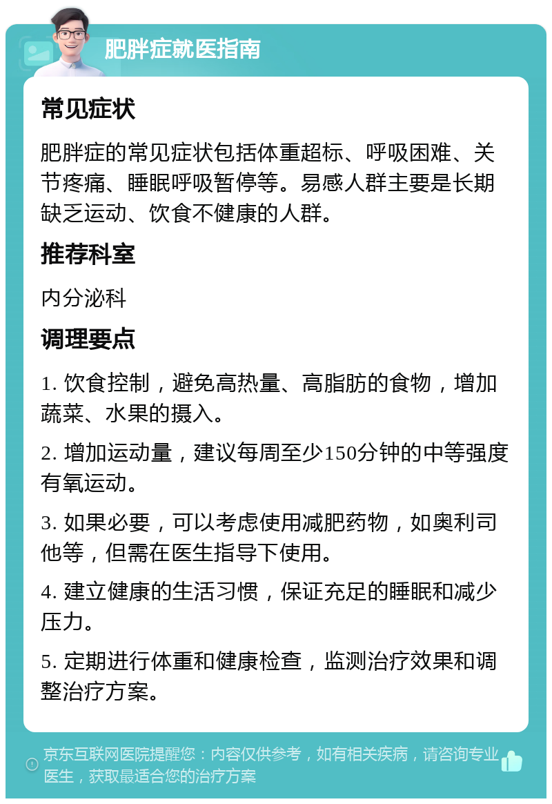 肥胖症就医指南 常见症状 肥胖症的常见症状包括体重超标、呼吸困难、关节疼痛、睡眠呼吸暂停等。易感人群主要是长期缺乏运动、饮食不健康的人群。 推荐科室 内分泌科 调理要点 1. 饮食控制，避免高热量、高脂肪的食物，增加蔬菜、水果的摄入。 2. 增加运动量，建议每周至少150分钟的中等强度有氧运动。 3. 如果必要，可以考虑使用减肥药物，如奥利司他等，但需在医生指导下使用。 4. 建立健康的生活习惯，保证充足的睡眠和减少压力。 5. 定期进行体重和健康检查，监测治疗效果和调整治疗方案。