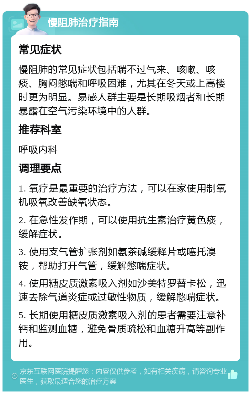 慢阻肺治疗指南 常见症状 慢阻肺的常见症状包括喘不过气来、咳嗽、咳痰、胸闷憋喘和呼吸困难，尤其在冬天或上高楼时更为明显。易感人群主要是长期吸烟者和长期暴露在空气污染环境中的人群。 推荐科室 呼吸内科 调理要点 1. 氧疗是最重要的治疗方法，可以在家使用制氧机吸氧改善缺氧状态。 2. 在急性发作期，可以使用抗生素治疗黄色痰，缓解症状。 3. 使用支气管扩张剂如氨茶碱缓释片或噻托溴铵，帮助打开气管，缓解憋喘症状。 4. 使用糖皮质激素吸入剂如沙美特罗替卡松，迅速去除气道炎症或过敏性物质，缓解憋喘症状。 5. 长期使用糖皮质激素吸入剂的患者需要注意补钙和监测血糖，避免骨质疏松和血糖升高等副作用。