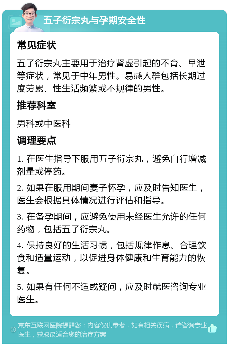 五子衍宗丸与孕期安全性 常见症状 五子衍宗丸主要用于治疗肾虚引起的不育、早泄等症状，常见于中年男性。易感人群包括长期过度劳累、性生活频繁或不规律的男性。 推荐科室 男科或中医科 调理要点 1. 在医生指导下服用五子衍宗丸，避免自行增减剂量或停药。 2. 如果在服用期间妻子怀孕，应及时告知医生，医生会根据具体情况进行评估和指导。 3. 在备孕期间，应避免使用未经医生允许的任何药物，包括五子衍宗丸。 4. 保持良好的生活习惯，包括规律作息、合理饮食和适量运动，以促进身体健康和生育能力的恢复。 5. 如果有任何不适或疑问，应及时就医咨询专业医生。