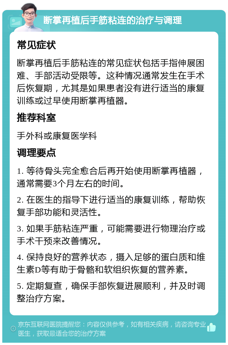 断掌再植后手筋粘连的治疗与调理 常见症状 断掌再植后手筋粘连的常见症状包括手指伸展困难、手部活动受限等。这种情况通常发生在手术后恢复期，尤其是如果患者没有进行适当的康复训练或过早使用断掌再植器。 推荐科室 手外科或康复医学科 调理要点 1. 等待骨头完全愈合后再开始使用断掌再植器，通常需要3个月左右的时间。 2. 在医生的指导下进行适当的康复训练，帮助恢复手部功能和灵活性。 3. 如果手筋粘连严重，可能需要进行物理治疗或手术干预来改善情况。 4. 保持良好的营养状态，摄入足够的蛋白质和维生素D等有助于骨骼和软组织恢复的营养素。 5. 定期复查，确保手部恢复进展顺利，并及时调整治疗方案。