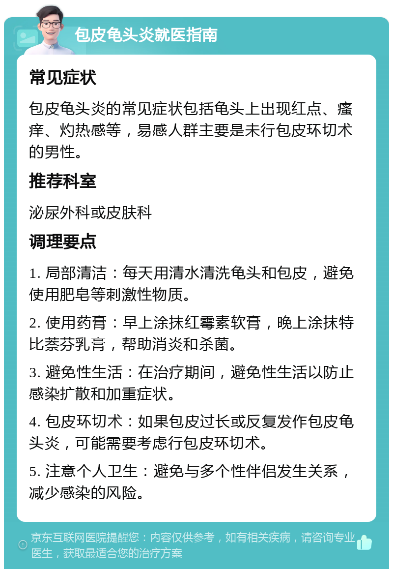 包皮龟头炎就医指南 常见症状 包皮龟头炎的常见症状包括龟头上出现红点、瘙痒、灼热感等，易感人群主要是未行包皮环切术的男性。 推荐科室 泌尿外科或皮肤科 调理要点 1. 局部清洁：每天用清水清洗龟头和包皮，避免使用肥皂等刺激性物质。 2. 使用药膏：早上涂抹红霉素软膏，晚上涂抹特比萘芬乳膏，帮助消炎和杀菌。 3. 避免性生活：在治疗期间，避免性生活以防止感染扩散和加重症状。 4. 包皮环切术：如果包皮过长或反复发作包皮龟头炎，可能需要考虑行包皮环切术。 5. 注意个人卫生：避免与多个性伴侣发生关系，减少感染的风险。