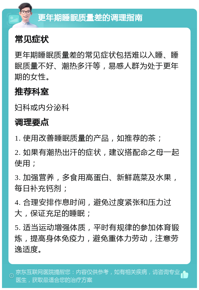 更年期睡眠质量差的调理指南 常见症状 更年期睡眠质量差的常见症状包括难以入睡、睡眠质量不好、潮热多汗等，易感人群为处于更年期的女性。 推荐科室 妇科或内分泌科 调理要点 1. 使用改善睡眠质量的产品，如推荐的茶； 2. 如果有潮热出汗的症状，建议搭配命之母一起使用； 3. 加强营养，多食用高蛋白、新鲜蔬菜及水果，每日补充钙剂； 4. 合理安排作息时间，避免过度紧张和压力过大，保证充足的睡眠； 5. 适当运动增强体质，平时有规律的参加体育锻炼，提高身体免疫力，避免重体力劳动，注意劳逸适度。