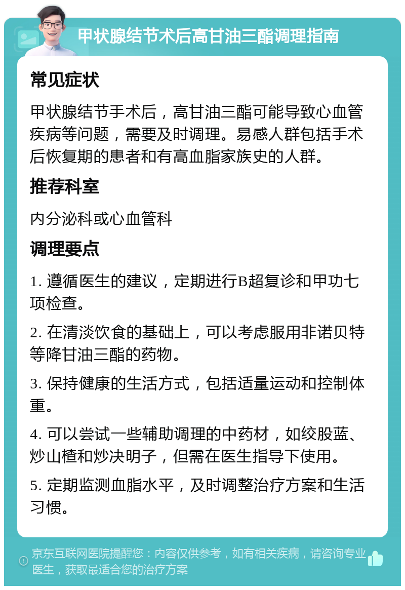 甲状腺结节术后高甘油三酯调理指南 常见症状 甲状腺结节手术后，高甘油三酯可能导致心血管疾病等问题，需要及时调理。易感人群包括手术后恢复期的患者和有高血脂家族史的人群。 推荐科室 内分泌科或心血管科 调理要点 1. 遵循医生的建议，定期进行B超复诊和甲功七项检查。 2. 在清淡饮食的基础上，可以考虑服用非诺贝特等降甘油三酯的药物。 3. 保持健康的生活方式，包括适量运动和控制体重。 4. 可以尝试一些辅助调理的中药材，如绞股蓝、炒山楂和炒决明子，但需在医生指导下使用。 5. 定期监测血脂水平，及时调整治疗方案和生活习惯。